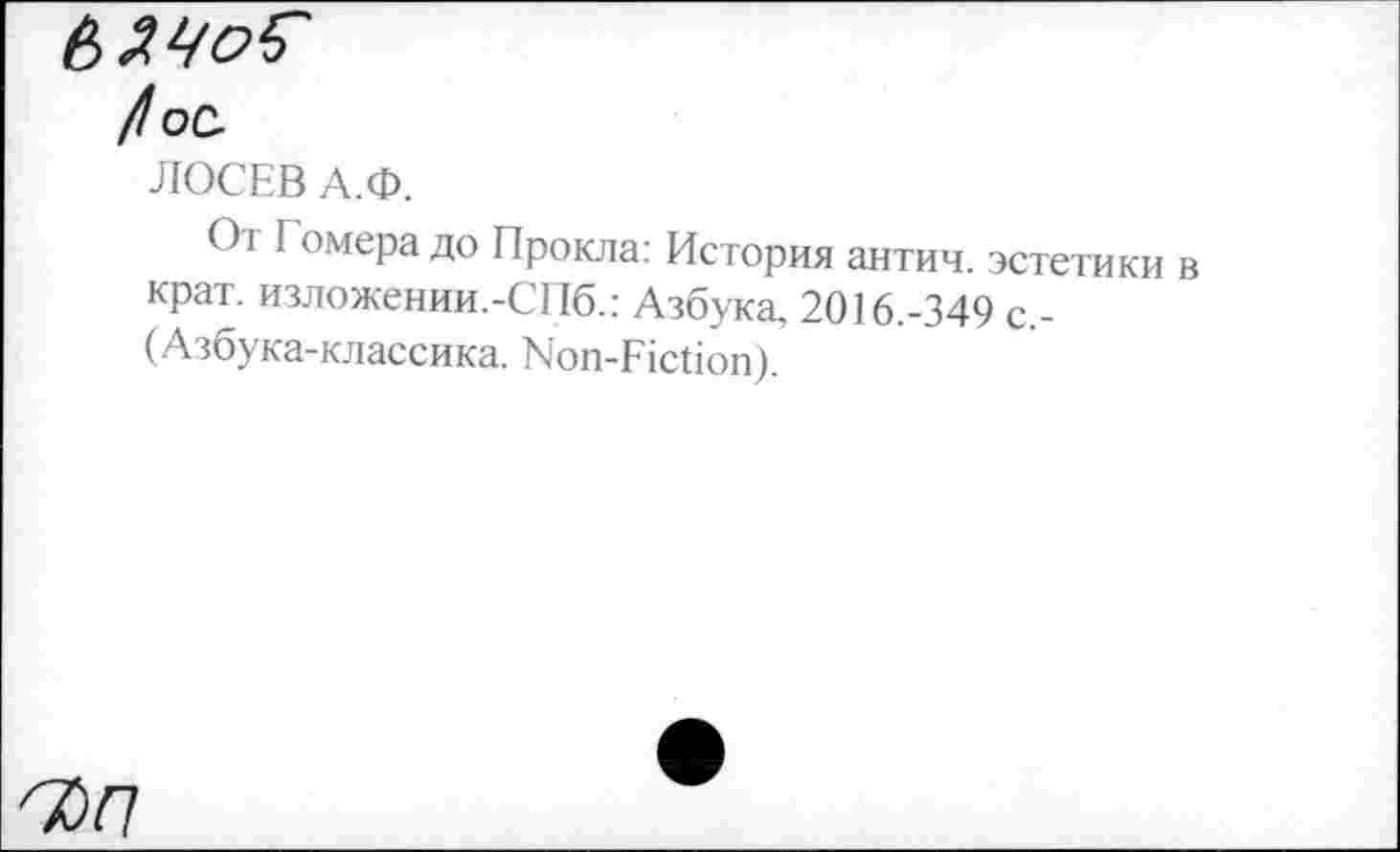 ﻿bZyoS'
/оС-
ЛОСЕВ А.Ф.
От Гомера до Прокла: История антич. эстетики в крат. изложении.-СПб.: Азбука, 2016.-349 с,-(Азбука-классика. Non-Fiction).
